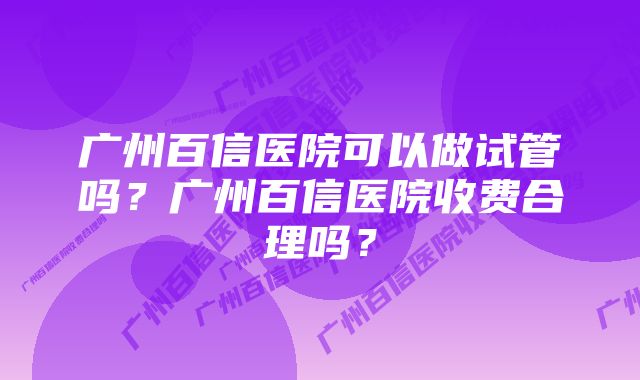 广州百信医院可以做试管吗？广州百信医院收费合理吗？