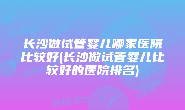 长沙做试管婴儿哪家医院比较好(长沙做试管婴儿比较好的医院排名)