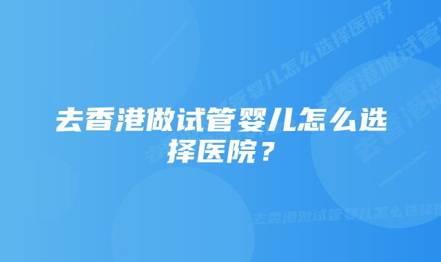 去香港做试管婴儿怎么选择医院？