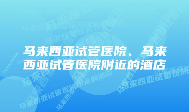 马来西亚试管医院、马来西亚试管医院附近的酒店