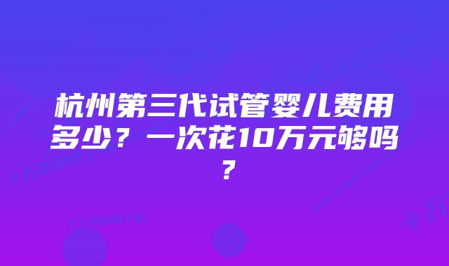 杭州第三代试管婴儿费用多少？一次花10万元够吗？