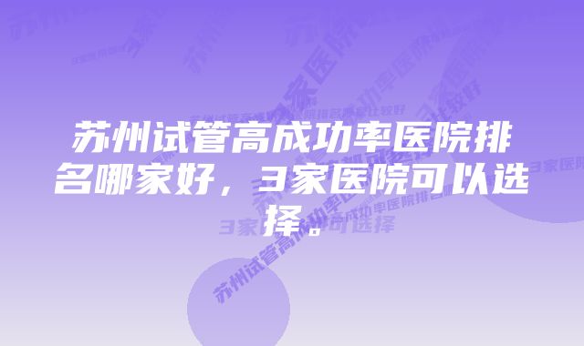 苏州试管高成功率医院排名哪家好，3家医院可以选择。