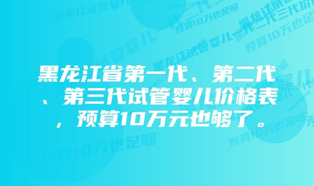 黑龙江省第一代、第二代、第三代试管婴儿价格表，预算10万元也够了。