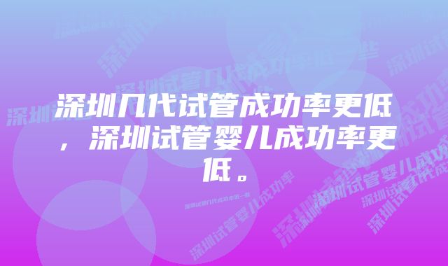 深圳几代试管成功率更低，深圳试管婴儿成功率更低。