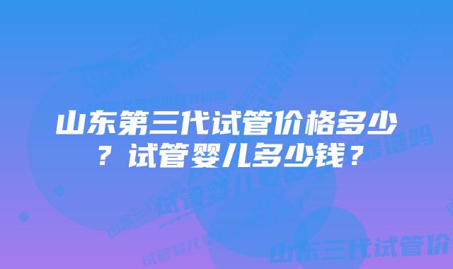 山东第三代试管价格多少？试管婴儿多少钱？