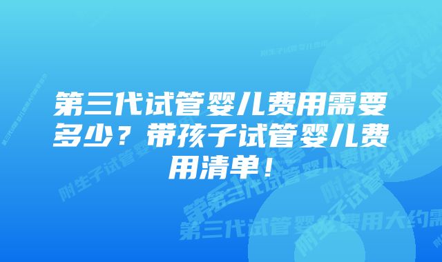 第三代试管婴儿费用需要多少？带孩子试管婴儿费用清单！