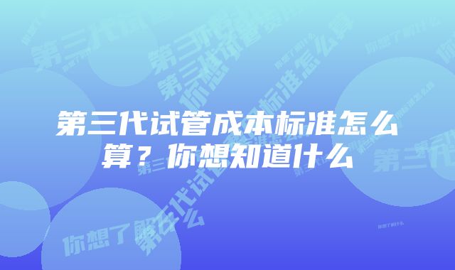 第三代试管成本标准怎么算？你想知道什么