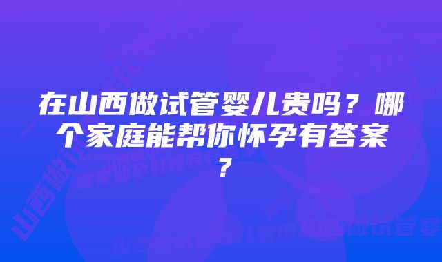 在山西做试管婴儿贵吗？哪个家庭能帮你怀孕有答案？