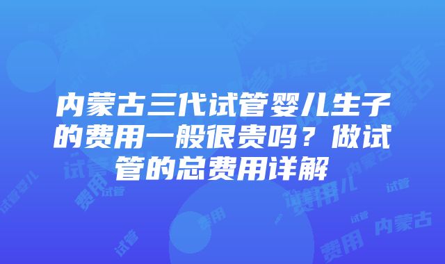 内蒙古三代试管婴儿生子的费用一般很贵吗？做试管的总费用详解