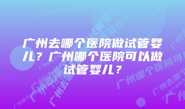 广州去哪个医院做试管婴儿？广州哪个医院可以做试管婴儿？