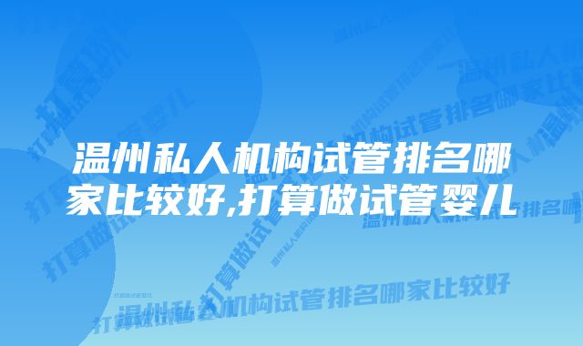 温州私人机构试管排名哪家比较好,打算做试管婴儿