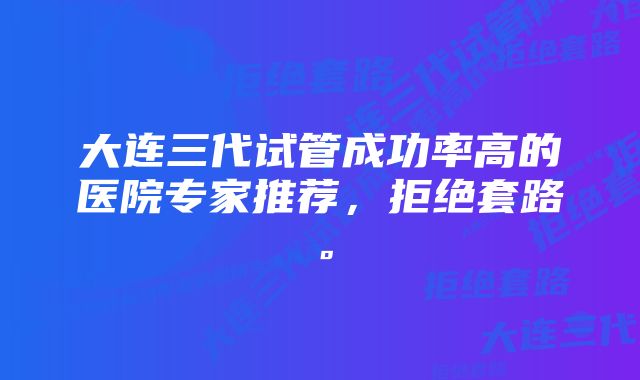 大连三代试管成功率高的医院专家推荐，拒绝套路。