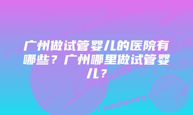 广州做试管婴儿的医院有哪些？广州哪里做试管婴儿？