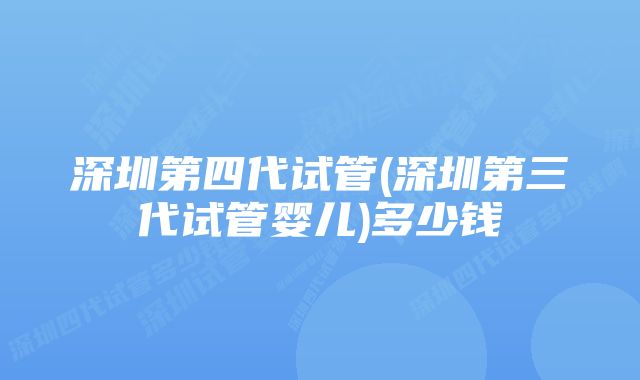 深圳第四代试管(深圳第三代试管婴儿)多少钱