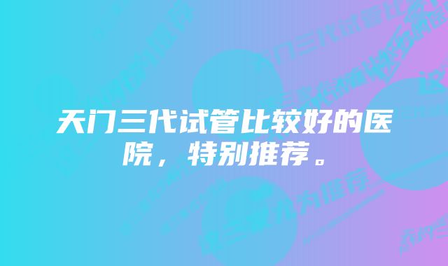 天门三代试管比较好的医院，特别推荐。