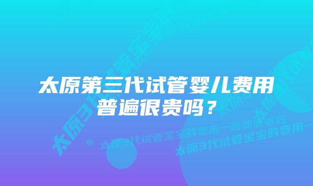 太原第三代试管婴儿费用普遍很贵吗？