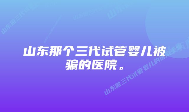 山东那个三代试管婴儿被骗的医院。