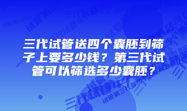 三代试管送四个囊胚到筛子上要多少钱？第三代试管可以筛选多少囊胚？