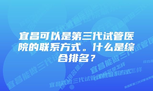 宜昌可以是第三代试管医院的联系方式。什么是综合排名？