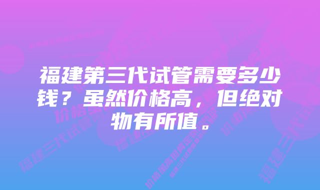 福建第三代试管需要多少钱？虽然价格高，但绝对物有所值。