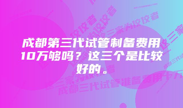 成都第三代试管制备费用10万够吗？这三个是比较好的。