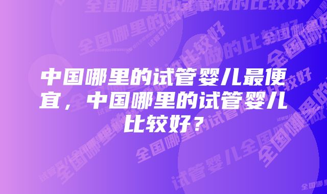 中国哪里的试管婴儿最便宜，中国哪里的试管婴儿比较好？