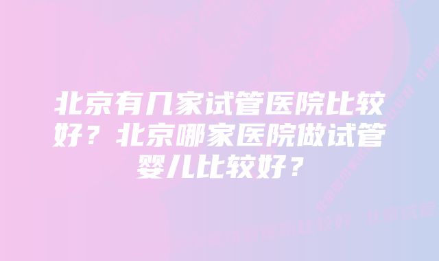 北京有几家试管医院比较好？北京哪家医院做试管婴儿比较好？