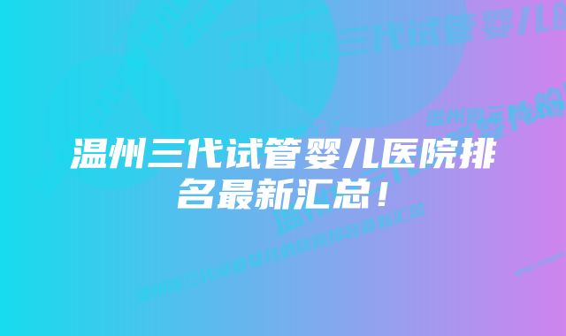 温州三代试管婴儿医院排名最新汇总！