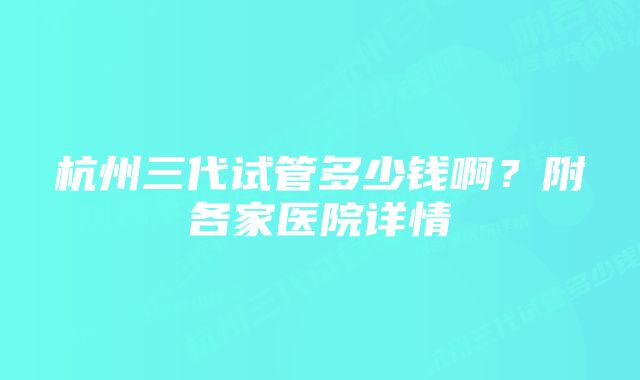 杭州三代试管多少钱啊？附各家医院详情