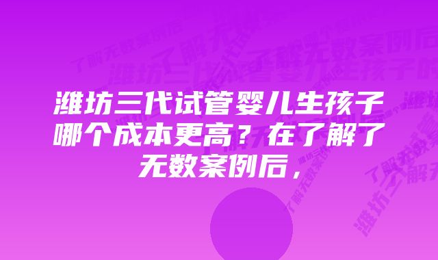 潍坊三代试管婴儿生孩子哪个成本更高？在了解了无数案例后，