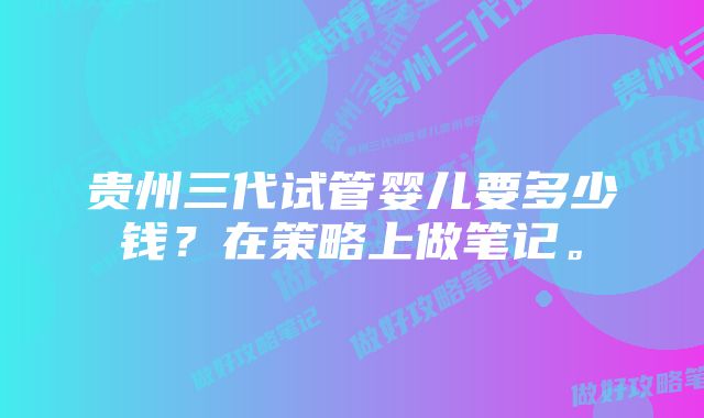 贵州三代试管婴儿要多少钱？在策略上做笔记。