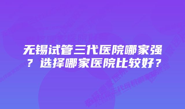 无锡试管三代医院哪家强？选择哪家医院比较好？