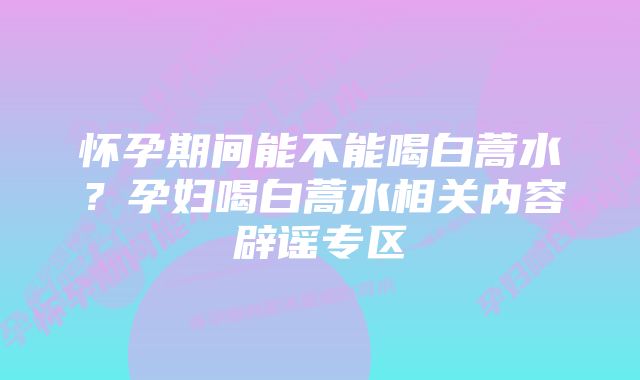 怀孕期间能不能喝白蒿水？孕妇喝白蒿水相关内容辟谣专区