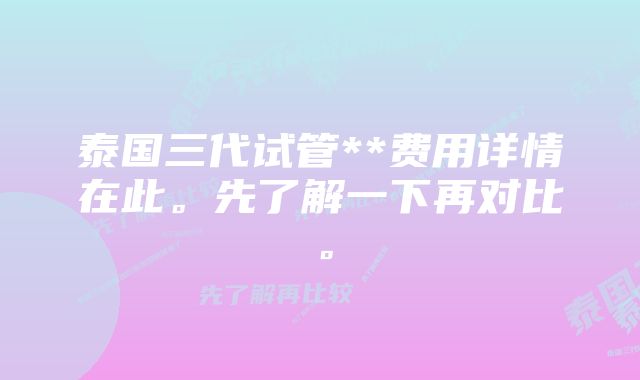 泰国三代试管**费用详情在此。先了解一下再对比。