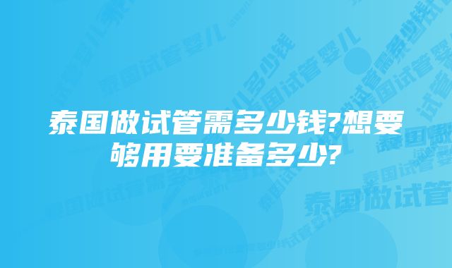 泰国做试管需多少钱?想要够用要准备多少?