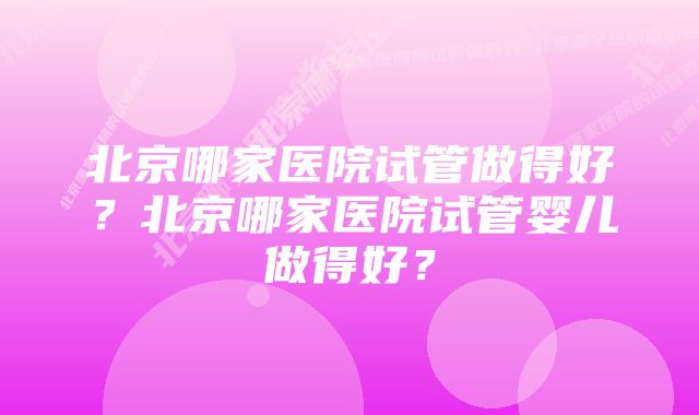 北京哪家医院试管做得好？北京哪家医院试管婴儿做得好？