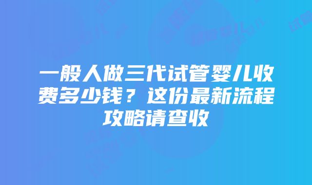 一般人做三代试管婴儿收费多少钱？这份最新流程攻略请查收