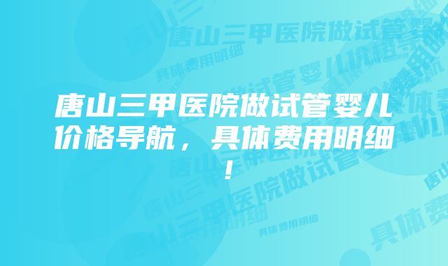 唐山三甲医院做试管婴儿价格导航，具体费用明细！