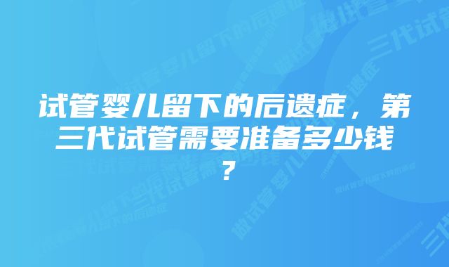 试管婴儿留下的后遗症，第三代试管需要准备多少钱？