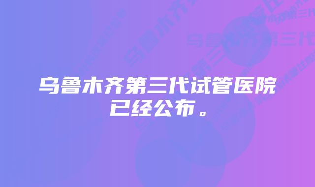 乌鲁木齐第三代试管医院已经公布。