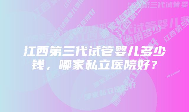 江西第三代试管婴儿多少钱，哪家私立医院好？