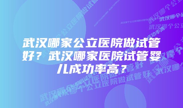 武汉哪家公立医院做试管好？武汉哪家医院试管婴儿成功率高？