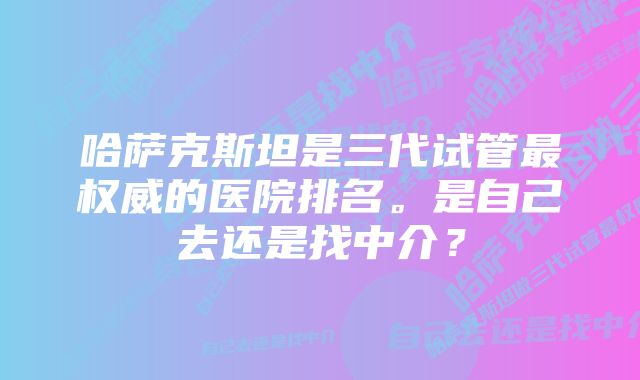 哈萨克斯坦是三代试管最权威的医院排名。是自己去还是找中介？