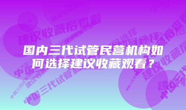 国内三代试管民营机构如何选择建议收藏观看？