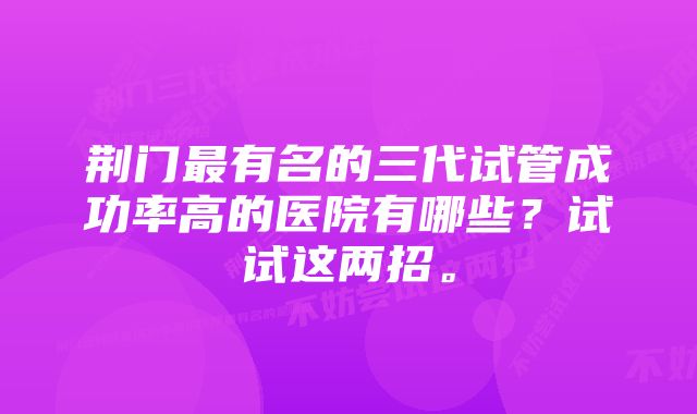 荆门最有名的三代试管成功率高的医院有哪些？试试这两招。