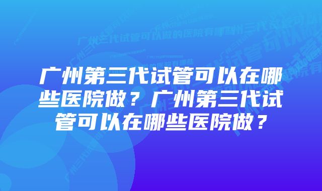 广州第三代试管可以在哪些医院做？广州第三代试管可以在哪些医院做？