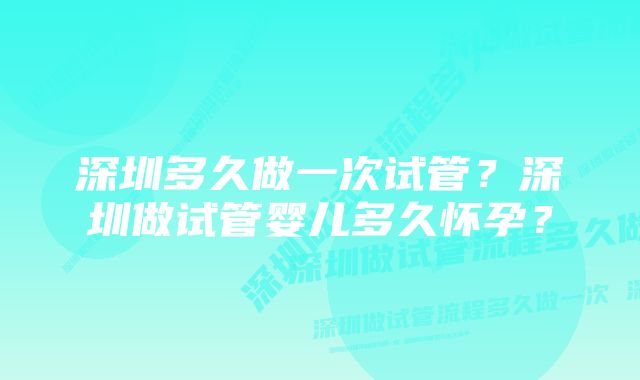 深圳多久做一次试管？深圳做试管婴儿多久怀孕？