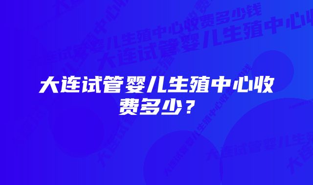 大连试管婴儿生殖中心收费多少？