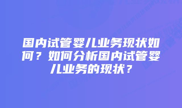 国内试管婴儿业务现状如何？如何分析国内试管婴儿业务的现状？