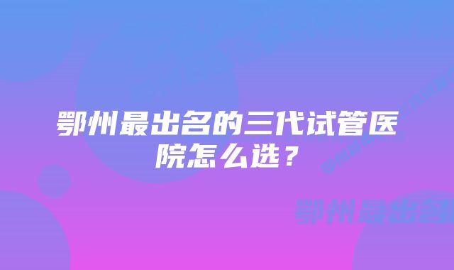 鄂州最出名的三代试管医院怎么选？